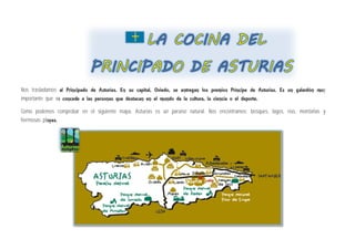 Nos trasladamos al Principado de Asturias. En su capital, Oviedo, se entregan los premios Príncipe de Asturias. Es un galardón muy
importante que se concede a las personas que destacan en el mundo de la cultura, la ciencia o el deporte.
Como podemos comprobar en el siguiente mapa, Asturias es un paraíso natural. Nos encontramos: bosques, lagos, rías, montañas y
hermosas playas.
 