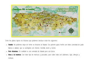 Entre los platos típicos de Asturias que podemos destacar están los siguientes:
 Fabada. No podemos dejar de tomar en Asturias la fabada. Ese potente guiso hecho con fabes (variedad de judía
blanca o alubia), que se acompaña con chorizo, morcilla, lacón y tocino.
 Pote Asturiano. En realidad es una variedad de fabada pero con berza.
 Arroz a la marinera. Con todo tipo de mariscos y pescados, pero sobre todo con calamares, rape, almejas y
merluza.
 