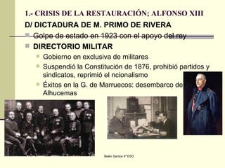 1.- CRISIS DE LA RESTAURACIÓN; ALFONSO XIII D/ DICTADURA DE M. PRIMO DE RIVERA Golpe de estado en 1923 con el apoyo del rey DIRECTORIO MILITAR Gobierno en exclusiva de militares Suspendió la Constitución de 1876, prohibió partidos y sindicatos, reprimió el ncionalismo Éxitos en la G. de Marruecos: desembarco de Alhucemas 