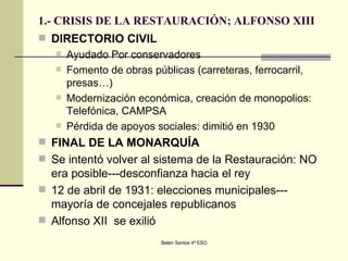 1.- CRISIS DE LA RESTAURACIÓN; ALFONSO XIII DIRECTORIO CIVIL Ayudado Por conservadores Fomento de obras públicas (carreteras, ferrocarril, presas…) Modernización económica, creación de monopolios: Telefónica, CAMPSA Pérdida de apoyos sociales: dimitió en 1930 FINAL DE LA MONARQUÍA Se intentó volver al sistema de la Restauración: NO era posible---desconfianza hacia el rey 12 de abril de 1931: elecciones municipales---mayoría de concejales republicanos Alfonso XII  se exilió 