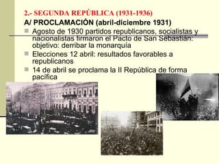 2.- SEGUNDA REPÚBLICA (1931-1936) A/ PROCLAMACIÓN (abril-diciembre 1931) Agosto de 1930 partidos republicanos, socialistas y nacionalistas firmaron el Pacto de San Sebastián: objetivo: derribar la monarquía Elecciones 12 abril: resultados favorables a republicanos 14 de abril se proclama la II República de forma pacífica 