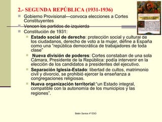 2.- SEGUNDA REPÚBLICA (1931-1936) Gobierno Provisional---convoca elecciones a Cortes Constituyentes Vencen los partidos de izquierda Constitución de 1931: Estado social de derecho : protección social y cultural de los ciudadanos, derecho de voto a la mujer, define a España como una “república democrática de trabajadores de toda clase” Nueva división de poderes : Cortes constaban de una sola Cámara, Presidente de la República: podía intervenir en la elección de los candidatos a presidentes del ejecutivo. Separación Iglesia-Estado : libertad de cultos, matrimonio civil y divorcio, se prohibió ejercer la enseñanza a congregaciones religiosas. Nueva organización territorial :“un Estado integral, compatible con la autonomía de los municipios y las regiones”.   