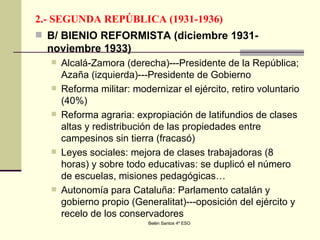 2.- SEGUNDA REPÚBLICA (1931-1936) B/ BIENIO REFORMISTA (diciembre 1931-noviembre 1933) Alcalá-Zamora (derecha)---Presidente de la República; Azaña (izquierda)---Presidente de Gobierno Reforma militar: modernizar el ejército, retiro voluntario (40%) Reforma agraria: expropiación de latifundios de clases altas y redistribución de las propiedades entre campesinos sin tierra (fracasó) Leyes sociales: mejora de clases trabajadoras (8 horas) y sobre todo educativas: se duplicó el número de escuelas, misiones pedagógicas… Autonomía para Cataluña: Parlamento catalán y gobierno propio (Generalitat)---oposición del ejército y recelo de los conservadores 
