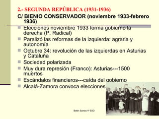 2.- SEGUNDA REPÚBLICA (1931-1936) C/ BIENIO CONSERVADOR (noviembre 1933-febrero 1936) Elecciones noviembre 1933 forma gobierno la derecha (P. Radical) Paralizó las reformas de la izquierda: agraria y autonomía Octubre 34: revolución de las izquierdas en Asturias y Cataluña Sociedad polarizada Muy dura represión (Franco): Asturias---1500 muertos Escándalos financieros---caída del gobierno Alcalá-Zamora convoca elecciones 