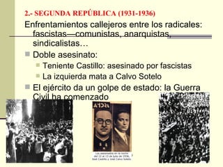 2.- SEGUNDA REPÚBLICA (1931-1936) Enfrentamientos callejeros entre los radicales: fascistas—comunistas, anarquistas, sindicalistas… Doble asesinato: Teniente Castillo: asesinado por fascistas  La izquierda mata a Calvo Sotelo El ejército da un golpe de estado: la Guerra Civil ha comenzado 