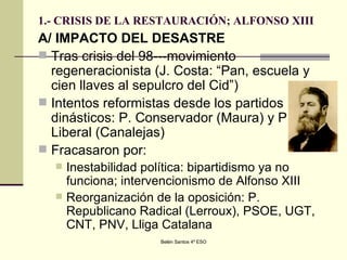 1.- CRISIS DE LA RESTAURACIÓN; ALFONSO XIII A/ IMPACTO DEL DESASTRE Tras crisis del 98---movimiento regeneracionista (J. Costa: “Pan, escuela y cien llaves al sepulcro del Cid”) Intentos reformistas desde los partidos dinásticos: P. Conservador (Maura) y P. Liberal (Canalejas) Fracasaron por: Inestabilidad política: bipartidismo ya no funciona; intervencionismo de Alfonso XIII Reorganización de la oposición: P. Republicano Radical (Lerroux), PSOE, UGT, CNT, PNV, Lliga Catalana 
