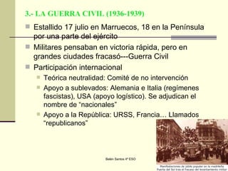 3.- LA GUERRA CIVIL (1936-1939) Estallido 17 julio en Marruecos, 18 en la Península por una parte del ejército Militares pensaban en victoria rápida, pero en grandes ciudades fracasó---Guerra Civil Participación internacional Teórica neutralidad: Comité de no intervención Apoyo a sublevados: Alemania e Italia (regímenes fascistas), USA (apoyo logístico). Se adjudican el nombre de “nacionales” Apoyo a la República: URSS, Francia… Llamados “republicanos” 