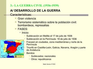 3.- LA GUERRA CIVIL (1936-1939) A/ DESARROLLO DE LA GUERRA Características: Gran violencia Terrorismo sistemático sobre la población civil: bombardeos, represalias FASES: Inicio: Sublevación en Melilla el 17 de julio de 1936 Sublevación en la Península: 18 de julio de 1936 Fracasó en ciudades, zona mediterránea y norte de la Península Triunfó en Castilla-León, Galicia, Navarra, Aragón y parte de Andalucía Bandos: Sublevados: nacionales Otros: republicanos 