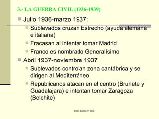 3.- LA GUERRA CIVIL (1936-1939) Julio 1936-marzo 1937: Sublevados cruzan Estrecho (ayuda alemana e italiana) Fracasan al intentar tomar Madrid Franco es nombrado Generalísimo Abril 1937-noviembre 1937 Sublevados controlan zona cantábrica y se dirigen al Mediterráneo Republicanos atacan en el centro (Brunete y Guadalajara) e intentan tomar Zaragoza (Belchite) 