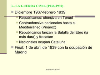 3.- LA GUERRA CIVIL (1936-1939) Diciembre 1937-febrero 1939 Republicanos: ofensiva en Teruel Contraofensiva nacionales hasta el Mediterráneo (Vinaroz) Republicanos lanzan la Batalla del Ebro (la más dura) y fracasan Nacionales ocupan Cataluña Final: 1 de abril de 1939 con la ocupación de Madrid 