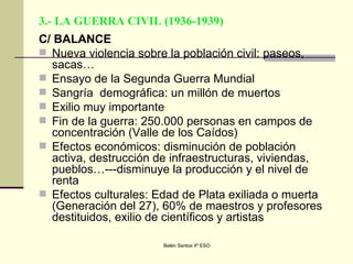 3.- LA GUERRA CIVIL (1936-1939) C/ BALANCE Nueva violencia sobre la población civil: paseos, sacas… Ensayo de la Segunda Guerra Mundial Sangría  demográfica: un millón de muertos Exilio muy importante Fin de la guerra: 250.000 personas en campos de concentración (Valle de los Caídos) Efectos económicos: disminución de población activa, destrucción de infraestructuras, viviendas, pueblos…---disminuye la producción y el nivel de renta Efectos culturales: Edad de Plata exiliada o muerta (Generación del 27), 60% de maestros y profesores destituidos, exilio de científicos y artistas 