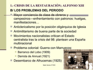 1.- CRISIS DE LA RESTAURACIÓN; ALFONSO XIII B/ LOS PROBLEMAS DEL PERIODO Mayor conciencia de clase de obreros y campesinos---enfrentamiento con patronos: huelgas, manifestaciones… Anticlericalismo por la posición oligárquica de Iglesia Antimilitarismo de buena parte de la sociedad Movimientos nacionalistas critican el Estado centralista tras la crisis del 98: plantean una España multinacional  Problema colonial: Guerra con Marruecos: Barranco del Lobo (1909) Derrota de Annual (1921) Desembarco de Alhucemas (1925)  