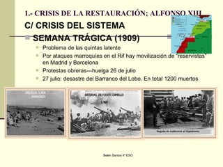 1.- CRISIS DE LA RESTAURACIÓN; ALFONSO XIII C/ CRISIS DEL SISTEMA SEMANA TRÁGICA (1909) Problema de las quintas latente Por ataques marroquíes en el Rif hay movilización de “reservistas” en Madrid y Barcelona Protestas obreras---huelga 26 de julio 27 julio: desastre del Barranco del Lobo. En total 1200 muertos 