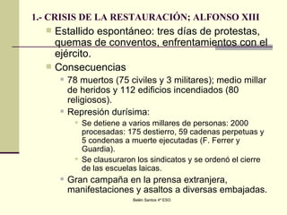 1.- CRISIS DE LA RESTAURACIÓN; ALFONSO XIII Estallido espontáneo: tres días de protestas, quemas de conventos, enfrentamientos con el ejército.  Consecuencias 78 muertos (75 civiles y 3 militares); medio millar de heridos y 112 edificios incendiados (80 religiosos). Represión durísima:  Se detiene a varios millares de personas: 2000 procesadas: 175 destierro, 59 cadenas perpetuas y 5 condenas a muerte ejecutadas (F. Ferrer y Guardia).  Se clausuraron los sindicatos y se ordenó el cierre de las escuelas laicas. Gran campaña en la prensa extranjera, manifestaciones y asaltos a diversas embajadas. 