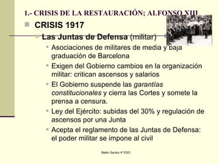 1.- CRISIS DE LA RESTAURACIÓN; ALFONSO XIII CRISIS 1917 Las Juntas de Defensa  (militar) Asociaciones de militares de media y baja graduación de Barcelona  Exigen del Gobierno cambios en la organización militar: critican ascensos y salarios  El Gobierno suspende las  garantías constitucionales  y cierra las Cortes y somete la prensa a censura. Ley del Ejército: subidas del 30% y regulación de ascensos por una Junta  Acepta el reglamento de las Juntas de Defensa: el poder militar se impone al civil  