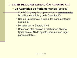 1.- CRISIS DE LA RESTAURACIÓN; ALFONSO XIII La Asamblea de Parlamentarios  (política)  Cambó (Lliga) quiere aprovechar: una reforma de la política española y de la Constitución.  Cita en Barcelona el 5 julio a los parlamentarios: asisten 69  Disuelta por la Guardia Civil Convocan otra reunión a celebrar en Oviedo, fijada para el 16 de agosto, pero no tuvo lugar porque estalla... 