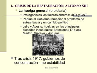 1.- CRISIS DE LA RESTAURACIÓN; ALFONSO XIII La huelga general  (proletaria)  Protagonistas las fuerzas obreras: UGT y CNT Pedían al Gobierno remediar el problema de  subsistencia  y un cambio político Julio y Agosto: huelgas en las principales ciudades industriales: Barcelona (17 días), Madrid, Vizcaya y Asturias Tras crisis 1917: gobiernos de concentración---no estabilidad  