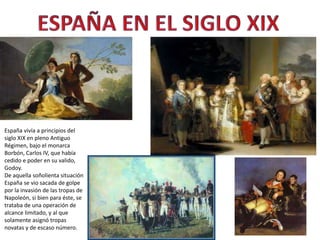 España vivía a principios del
siglo XIX en pleno Antiguo
Régimen, bajo el monarca
Borbón, Carlos IV, que había
cedido e poder en su valido,
Godoy.
De aquella soñolienta situación
España se vio sacada de golpe
por la invasión de las tropas de
Napoleón, si bien para éste, se
trataba de una operación de
alcance limitado, y al que
solamente asignó tropas
novatas y de escaso número.
 