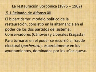 La restauración Borbónica (1875 – 1902)
5.1 Reinado de Alfonso XII
El bipartidsmo: modelo político de la
restauración, consistió en la alternancia en el
poder de los dos partidos del sistema:
Conservadores (Cánovas) y Liberales (Sagasta)
Para turnarse en el poder se recurrió al fraude
electoral (pucherazo), especialmente en los
ayuntamientos, dominados por los «Caciques».
 