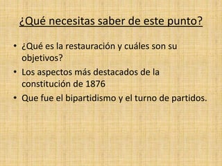 ¿Qué necesitas saber de este punto?
• ¿Qué es la restauración y cuáles son su
objetivos?
• Los aspectos más destacados de la
constitución de 1876
• Que fue el bipartidismo y el turno de partidos.
 