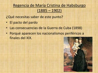 Regencia de María Cristina de Habsburgo
(1885 – 1902)
¿Qué necesitas saber de este punto?
• El pacto del pardo
• Las consecuencias de la Guerra de Cuba (1898)
• Porqué aparecen los nacionalismos periféricos a
finales del XIX.
 