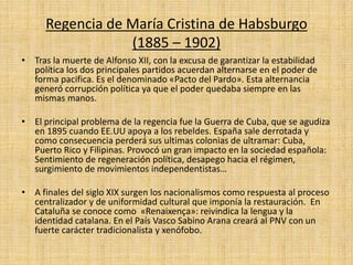 Regencia de María Cristina de Habsburgo
(1885 – 1902)
• Tras la muerte de Alfonso XII, con la excusa de garantizar la estabilidad
política los dos principales partidos acuerdan alternarse en el poder de
forma pacifica. Es el denominado «Pacto del Pardo». Esta alternancia
generó corrupción política ya que el poder quedaba siempre en las
mismas manos.
• El principal problema de la regencia fue la Guerra de Cuba, que se agudiza
en 1895 cuando EE.UU apoya a los rebeldes. España sale derrotada y
como consecuencia perderá sus ultimas colonias de ultramar: Cuba,
Puerto Rico y Filipinas. Provocó un gran impacto en la sociedad española:
Sentimiento de regeneración política, desapego hacia el régimen,
surgimiento de movimientos independentistas…
• A finales del siglo XIX surgen los nacionalismos como respuesta al proceso
centralizador y de uniformidad cultural que imponía la restauración. En
Cataluña se conoce como «Renaixença»: reivindica la lengua y la
identidad catalana. En el País Vasco Sabino Arana creará al PNV con un
fuerte carácter tradicionalista y xenófobo.
 