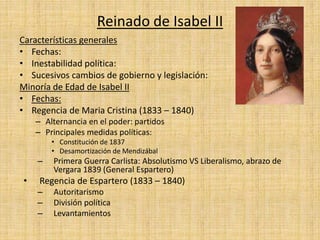 Reinado de Isabel II
Características generales
• Fechas:
• Inestabilidad política:
• Sucesivos cambios de gobierno y legislación:
Minoría de Edad de Isabel II
• Fechas:
• Regencia de Maria Cristina (1833 – 1840)
– Alternancia en el poder: partidos
– Principales medidas políticas:
• Constitución de 1837
• Desamortización de Mendizábal
– Primera Guerra Carlista: Absolutismo VS Liberalismo, abrazo de
Vergara 1839 (General Espartero)
• Regencia de Espartero (1833 – 1840)
– Autoritarismo
– División política
– Levantamientos
 