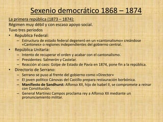 Sexenio democrático 1868 – 1874
La primera república (1873 – 1874):
Régimen muy débil y con escaso apoyo social.
Tuvo tres periodos
• Republica Federal:
– Estructura de estado federal degeneró en un «cantonalismo» creándose
«Cantones» o regiones independientes del gobierno central.
• República Unitaria:
– Intento de recuperar el orden y acabar con el cantonalismo.
– Presidentes: Salmerón y Castelar.
– Reacción al caos: Golpe de Estado de Pavía en 1874, pone fin a la república.
• Directorio de Serrano:
– Serrano se puso al frente del gobierno como «Director»
– El joven político Cánovas del Castillo prepara restauración borbónica.
– Manifiesto de Sandhurst: Alfonso XII, hijo de Isabel II, se compromete a reinar
con Constitución.
– General Martínez Campos proclama rey a Alfonso XII mediante un
pronunciamiento militar.
 