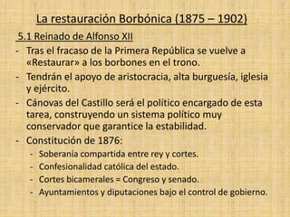 La restauración Borbónica (1875 – 1902)
5.1 Reinado de Alfonso XII
- Tras el fracaso de la Primera República se vuelve a
«Restaurar» a los borbones en el trono.
- Tendrán el apoyo de aristocracia, alta burguesía, iglesia
y ejército.
- Cánovas del Castillo será el político encargado de esta
tarea, construyendo un sistema político muy
conservador que garantice la estabilidad.
- Constitución de 1876:
- Soberanía compartida entre rey y cortes.
- Confesionalidad católica del estado.
- Cortes bicamerales = Congreso y senado.
- Ayuntamientos y diputaciones bajo el control de gobierno.
 