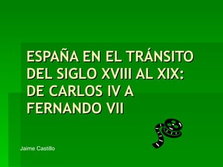 ESPAÑA EN EL TRÁNSITO DEL SIGLO XVIII AL XIX: DE CARLOS IV A FERNANDO VII Jaime Castillo 