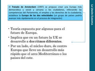 El Tratado de Amsterdam (1997) se propuso crear una Europa más
democrática y social y cercana a los ciudadanos, reforzando las
competencias del Parlamento, el empleo y los derechos de la ciudadanía;
establece la Europa de las dos velocidades (un grupo de países podría
avanzar más rápidamente en el proceso de integración)
LAUNIÓNEUROPEA
 