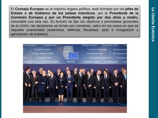 El Consejo Europeo es el máximo órgano político; está formado por los jefes de
Estado o de Gobierno de los países miembros, por el Presidente de la
Comisión Europea y por un Presidente elegido por dos años y medio,
renovable una sola vez. Su función es fijar los objetivos y prioridades generales
de la Unión; las decisiones se toman por consenso, salvo en los casos en que se
requiere unanimidad (exteriores, defensa, fiscalidad, asilo e inmigración y
aprobación de tratados).
LAUNIÓNEUROPEA
 