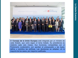 El Consejo de la Unión Europea está integrado por un ministro de
cada Estado, que varía según el tema tratado. Su presidencia es
rotatoria cada seis meses. Sus funciones, compartidas con el
Parlamento (codecisión), son aprobar el presupuesto y las leyes;
define y coordina las políticas. Las decisiones se adoptan, en la
mayoría de los casos, por mayoría cualificada.
LAUNIÓNEUROPEA
 