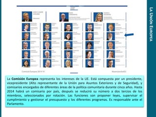 La Comisión Europea representa los intereses de la UE. Está compuesta por un presidente,
vicepresidente (Alto representante de la Unión para Asuntos Exteriores y de Seguridad), y
comisarios encargados de diferentes áreas de la política comunitaria durante cinco años. Hasta
2014 habrá un comisario por país, después se reducirá su número a dos tercios de los
miembros, seleccionados por rotación. Las funciones son proponer leyes, supervisar el
cumplimiento y gestionar el presupuesto y los diferentes programas. Es responsable ante el
Parlamento.
LAUNIÓNEUROPEA
 