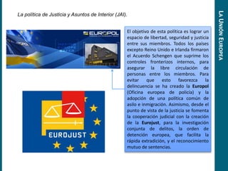 La política de Justicia y Asuntos de Interior (JAI).
El objetivo de esta política es lograr un
espacio de libertad, seguridad y justicia
entre sus miembros. Todos los países
excepto Reino Unido e Irlanda firmaron
el Acuerdo Schengen que suprime los
controles fronterizos internos, para
asegurar la libre circulación de
personas entre los miembros. Para
evitar que esto favorezca la
delincuencia se ha creado la Europol
(Oficina europea de policía) y la
adopción de una política común de
asilo e inmigración. Asimismo, desde el
punto de vista de la justicia se fomenta
la cooperación judicial con la creación
de la Eurojust, para la investigación
conjunta de delitos, la orden de
detención europea, que facilita la
rápida extradición, y el reconocimiento
mutuo de sentencias.
LAUNIÓNEUROPEA
 