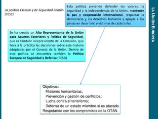 La política Exterior y de Seguridad Común
(PESC)
Esta política pretende defender los valores, la
seguridad y la independencia de la Unión, mantener
la paz y cooperación internacional, respaldar la
democracia y los derechos humanos y apoyar a los
países en desarrollo y víctimas de catástrofes.
Se ha creado un Alto Representante de la Unión
para Asuntos Exteriores y Política de Seguridad,
que es también vicepresidente de la Comisión, que
lleva a la práctica las decisiones sobre esta materia
adoptadas por el Consejo de la Unión. Dentro de
esta política se encuentra también la Política
Europea de Seguridad y Defensa (PESD)
LAUNIÓNEUROPEA
 