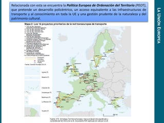 Relacionada con esta se encuentra la Política Europea de Ordenación del Territorio (PEOT),
que pretende un desarrollo policéntrico, un acceso equivalente a las infraestructuras de
transporte y al conocimiento en toda la UE y una gestión prudente de la naturaleza y del
patrimonio cultural.
LAUNIÓNEUROPEA
 