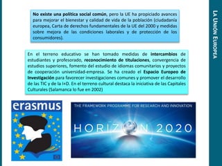 No existe una política social común, pero la UE ha propiciado avances
para mejorar el bienestar y calidad de vida de la población (ciudadanía
europea, Carta de derechos fundamentales de la UE del 2000 y medidas
sobre mejora de las condiciones laborales y de protección de los
consumidores).
En el terreno educativo se han tomado medidas de intercambios de
estudiantes y profesorado, reconocimiento de titulaciones, convergencia de
estudios superiores, fomento del estudio de idiomas comunitarios y proyectos
de cooperación universidad-empresa. Se ha creado el Espacio Europeo de
Investigación para favorecer investigaciones comunes y promover el desarrollo
de las TIC y de la I+D. En el terreno cultural destaca la iniciativa de las Capitales
Culturales (Salamanca lo fue en 2002)
LAUNIÓNEUROPEA
 