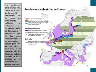 Los problemas
ambientales más
destacados son la
contaminación
atmosférica en
las zonas más
densamente
pobladas e
industrializadas,
la deforestación,
contaminación y
erosión del suelo
en las zonas
mediterráneas, la
contaminación y
sobreexplotación
de los ríos y
acuíferos, y el
aumento de los
residuos sólidos
urbanos (RSU) y
pérdida de la
biodiversidad
vegetal y animal.
 
