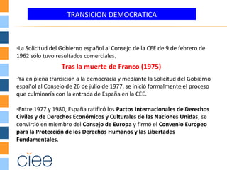 TRANSICION DEMOCRATICA
-La Solicitud del Gobierno español al Consejo de la CEE de 9 de febrero de
1962 sólo tuvo resultados comerciales.
-Ya en plena transición a la democracia y mediante la Solicitud del Gobierno
español al Consejo de 26 de julio de 1977, se inició formalmente el proceso
que culminaría con la entrada de España en la CEE.
-Entre 1977 y 1980, España ratificó los Pactos Internacionales de Derechos
Civiles y de Derechos Económicos y Culturales de las Naciones Unidas, se
convirtió en miembro del Consejo de Europa y firmó el Convenio Europeo
para la Protección de los Derechos Humanos y las Libertades
Fundamentales.
Tras la muerte de Franco (1975)
 