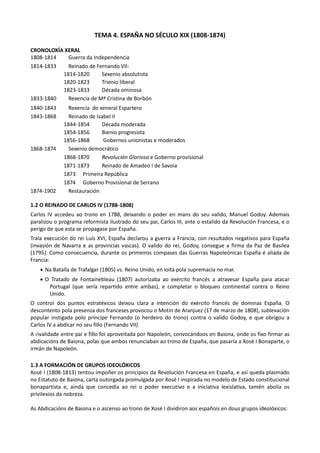 TEMA 4. ESPAÑA NO SÉCULO XIX (1808-1874)
CRONOLOXÍA XERAL
1808-1814 Guerra da Independencia
1814-1833 Reinado de Fernando VII:
1814-1820 Sexenio absolutista
1820-1823 Trienio liberal
1823-1833 Década ominosa
1833-1840 Rexencia de Mª Cristina de Borbón
1840-1843 Rexencia do xeneral Espartero
1843-1868 Reinado de Isabel II
1844-1854 Década moderada
1854-1856 Bienio progresista
1856-1868 Gobernos unionistas e moderados
1868-1874 Sexenio democrático
1868-1870 Revolución Gloriosa e Goberno provisional
1871-1873 Reinado de Amadeo I de Savoia
1873 Primeira República
1874 Goberno Provisional de Serrano
1874-1902 Restauración
1.2 O REINADO DE CARLOS IV (1788-1808)
Carlos IV accedeu ao trono en 1788, deixando o poder en mans do seu valido, Manuel Godoy. Ademais
paralizou o programa reformista ilustrado do seu pai, Carlos III, ante o estalido da Revolución Francesa, e o
perigo de que esta se propagase por España.
Trala execución do rei Luís XVI, España declarou a guerra a Francia, con resultados negativos para España
(invasión de Navarra e as provincias vascas). O valido do rei, Godoy, consegue a firma da Paz de Basilea
(1795). Como consecuencia, durante os primeiros compases das Guerras Napoleónicas España é aliada de
Francia:
• Na Batalla de Trafalgar (1805) vs. Reino Unido, en loita pola supremacía no mar.
• O Tratado de Fontainebleau (1807) autorizaba ao exército francés a atravesar España para atacar
Portugal (que sería repartido entre ambas), e completar o bloqueo continental contra o Reino
Unido.
O control dos puntos estratéxicos deixou clara a intención do exército francés de dominas España. O
descontento pola presenza dos franceses provocou o Motín de Aranjuez (17 de marzo de 1808), sublevación
popular instigada polo príncipe Fernando (o herdeiro do trono) contra o valido Godoy, e que obrigou a
Carlos IV a abdicar no seu fillo (Fernando VII).
A rivalidade entre pai e fillo foi aproveitada por Napoleón, convocándoos en Baiona, onde os fixo firmar as
abdicacións de Baiona, polas que ambos renunciaban ao trono de España, que pasaría a Xosé I Bonaparte, o
irmán de Napoleón.
1.3 A FORMACIÓN DE GRUPOS IDEOLÓXICOS
Xosé I (1808-1813) tentou impoñer os principios da Revolución Francesa en España, e así queda plasmado
no Estatuto de Baiona, carta outorgada promulgada por Xosé I inspirada no modelo de Estado constitucional
bonapartista e, aínda que concedía ao rei o poder executivo e a iniciativa lexislativa, tamén abolía os
privilexios da nobreza.
As Abdicacións de Baiona e o ascenso ao trono de Xosé I dividiron aos españois en dous grupos ideolóxicos:
 