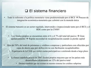  El sistema financiero
        Todo lo referente a la política monetaria viene predeterminado por el BCE  Proceso de
                   integración económica-monetaria que culminó con la moneda única

       El sistema bancario es un sector regulado, intervenido e inspeccionado tanto por el BCE y el
                                          BDE como por la CNMV

               Los fondos propios se encuentran entre el 6 y el 7% del total del pasivo  Gran
                apalancamiento  Rápida necesidad de recapitalización cuando se pierde capital

        Más del 50% del total de préstamos y créditos a empresas y particulares son ofrecidos por
                   cajas de ahorro que por definición no son fácilmente recapitalizables
               Experiencia de la CAM que emitió cuotas participativas o emitiendo deuda a largo plazo


               La banca española poseía en 2007 fondos propios mayores que en los países más
                              desarrollados alcanzando un 12% del pasivo total
                      Destaca también que no existan en nuestro sistema los créditos subprime
 