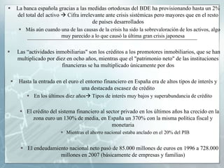        La banca española gracias a las medidas ortodoxas del BDE ha provisionando hasta un 2%
        del total del activo  Cifra irrelevante ante crisis sistémicas pero mayores que en el resto
                                           de países desarrollados
          Más aún cuando una de las causas de la crisis ha sido la sobrevaloración de los activos, algo
                          muy parecido a lo que causó la última gran crisis japonesa


       Las “actividades inmobiliarias" son los créditos a los promotores inmobiliarios, que se han
        multiplicado por diez en ocho años, mientras que el "patrimonio neto" de las instituciones
                            financieras se ha multiplicado únicamente por dos

        Hasta la entrada en el euro el entorno financiero en España era de altos tipos de interés y
                                      una destacada escasez de crédito
             En los últimos diez años Tipos de interés muy bajos y superabundancia de crédito

          El crédito del sistema financiero al sector privado en los últimos años ha crecido en la
              zona euro un 130% de media, en España un 370% con la misma política fiscal y
                                                  monetaria
                             Mientras el ahorro nacional estaba anclado en el 20% del PIB


          El endeudamiento nacional neto pasó de 85.000 millones de euros en 1996 a 728.000
                        millones en 2007 (básicamente de empresas y familias)
 