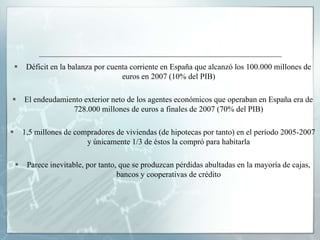     Déficit en la balanza por cuenta corriente en España que alcanzó los 100.000 millones de
                                       euros en 2007 (10% del PIB)

       El endeudamiento exterior neto de los agentes económicos que operaban en España era de
                      728.000 millones de euros a finales de 2007 (70% del PIB)

       1,5 millones de compradores de viviendas (de hipotecas por tanto) en el período 2005-2007
                           y únicamente 1/3 de éstos la compró para habitarla

        Parece inevitable, por tanto, que se produzcan pérdidas abultadas en la mayoría de cajas,
                                      bancos y cooperativas de crédito
 