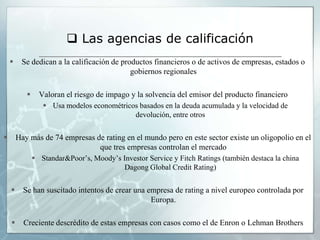  Las agencias de calificación
        Se dedican a la calificación de productos financieros o de activos de empresas, estados o
                                            gobiernos regionales

                Valoran el riesgo de impago y la solvencia del emisor del producto financiero
                   Usa modelos econométricos basados en la deuda acumulada y la velocidad de
                                            devolución, entre otros


       Hay más de 74 empresas de rating en el mundo pero en este sector existe un oligopolio en el
                                que tres empresas controlan el mercado
                Standar&Poor’s, Moody’s Investor Service y Fitch Ratings (también destaca la china
                                          Dagong Global Credit Rating)


         Se han suscitado intentos de crear una empresa de rating a nivel europeo controlada por
                                                  Europa.

         Creciente descrédito de estas empresas con casos como el de Enron o Lehman Brothers
 