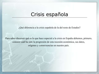 Crisis española

             ¿Qué diferencia a la crisis española de la del resto de Estados?



Para saber discernir qué es lo que hace especial a la crisis en España debemos, primero,
       conocer cuál ha sido la progresión de esta recesión económica, sus datos,
                       orígenes y consecuencias en nuestro país.
 