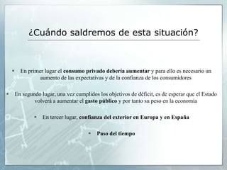 ¿Cuándo saldremos de esta situación?



         En primer lugar el consumo privado debería aumentar y para ello es necesario un
                  aumento de las expectativas y de la confianza de los consumidores

       En segundo lugar, una vez cumplidos los objetivos de déficit, es de esperar que el Estado
                volverá a aumentar el gasto público y por tanto su peso en la economía

                   En tercer lugar, confianza del exterior en Europa y en España

                                           Paso del tiempo
 