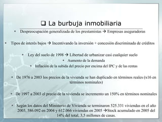  La burbuja inmobiliaria
         Despreocupación generalizada de los prestamistas  Empresas aseguradoras

   Tipos de interés bajos  Incentivando la inversión + concesión discriminada de créditos

             Ley del suelo de 1998  Libertad de urbanizar casi cualquier suelo
                                     Aumento de la demanda
                Inflación de la subida del precio por encima del IPC y de las rentas

     De 1976 a 2003 los precios de la vivienda se han duplicado en términos reales (x16 en
                                      términos nominales)

     De 1997 a 2003 el precio de la vivienda se incremento un 150% en términos nominales

     Según los datos del Ministerio de Vivienda se terminaron 525.331 viviendas en el año
      2003, 586.092 en 2004 y 612.066 viviendas en 2005 Stock acumulado en 2005 del
                              14% del total, 3,5 millones de casas.
 