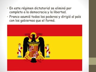 • En este régimen dictatorial se eliminó por
completo a la democracia y la libertad.
• Franco asumió todos los poderes y dirigió al país
con los gobiernos que el formó.
 