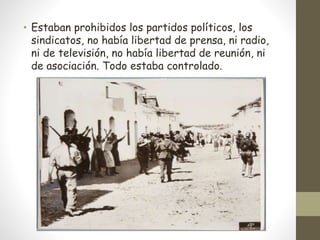 • Estaban prohibidos los partidos políticos, los
sindicatos, no había libertad de prensa, ni radio,
ni de televisión, no había libertad de reunión, ni
de asociación. Todo estaba controlado.
 